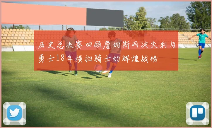 历史总决赛回顾詹姆斯两次失利与勇士18年横扫骑士的辉煌战绩