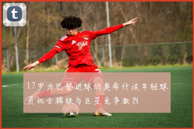 17岁为巴黎进球的奥希什谈年轻球员机会稀缺与巨星竞争激烈