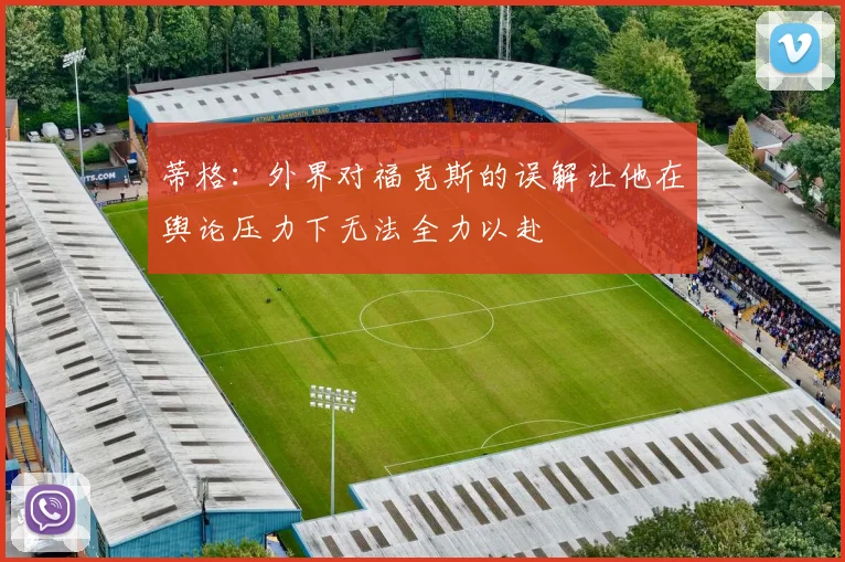 蒂格：外界对福克斯的误解让他在舆论压力下无法全力以赴