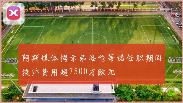 阿斯媒体揭示弗洛伦蒂诺任职期间换帅费用超7500万欧元