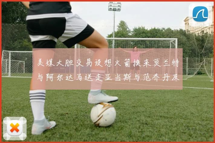 美媒大胆交易设想火箭换来莫兰特与阿尔达马送走亚当斯与范乔丹及两个选秀权