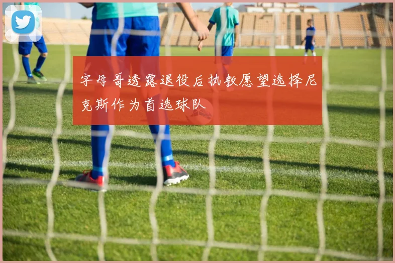 字母哥透露退役后执教愿望选择尼克斯作为首选球队
