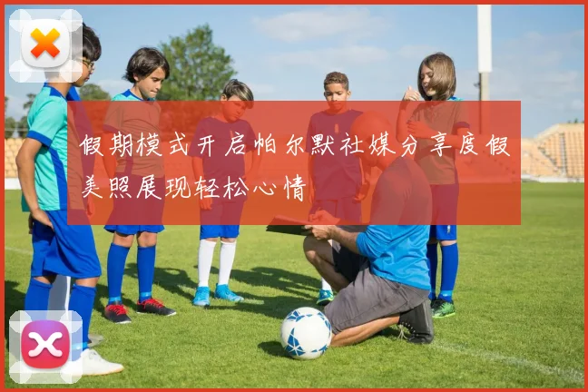 假期模式开启帕尔默社媒分享度假美照展现轻松心情