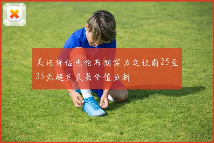 美记评估杰伦布朗实力定位前25至35无超巨交易价值分析