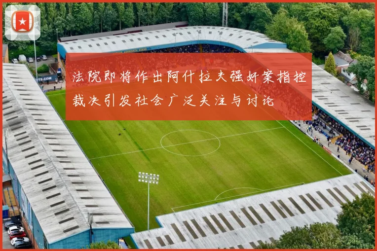 法院即将作出阿什拉夫强奸案指控裁决引发社会广泛关注与讨论