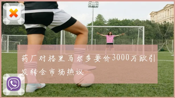 药厂对格里马尔多要价3000万欧引发转会市场热议
