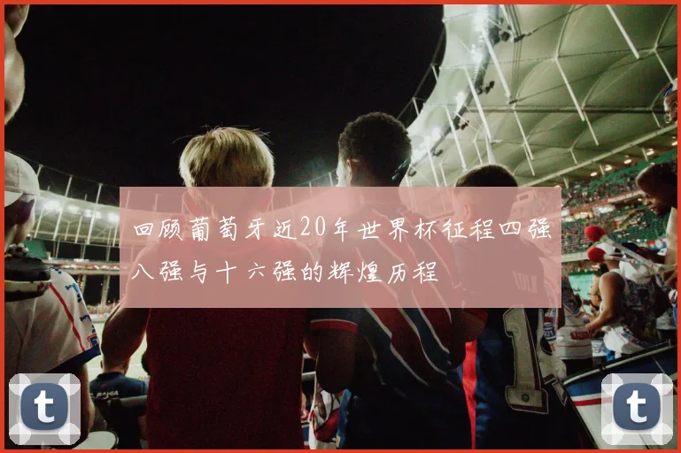 回顾葡萄牙近20年世界杯征程四强八强与十六强的辉煌历程