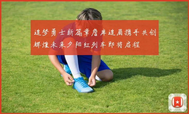 追梦勇士新篇章詹库追眉携手共创辉煌未来夕阳红列车即将启程