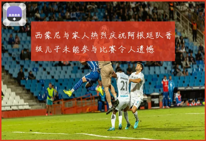 西蒙尼与家人热烈庆祝阿根廷队晋级儿子未能参与比赛令人遗憾