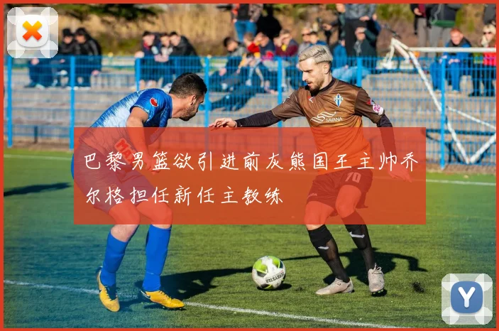 巴黎男篮欲引进前灰熊国王主帅乔尔格担任新任主教练