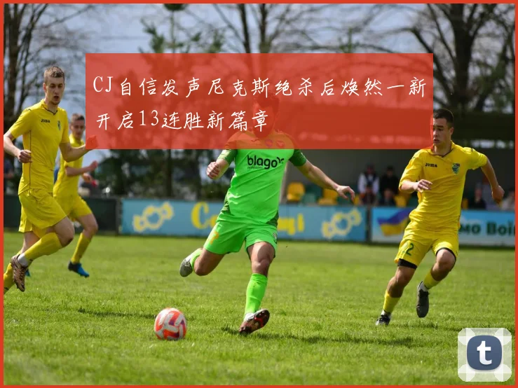 CJ自信发声尼克斯绝杀后焕然一新开启13连胜新篇章
