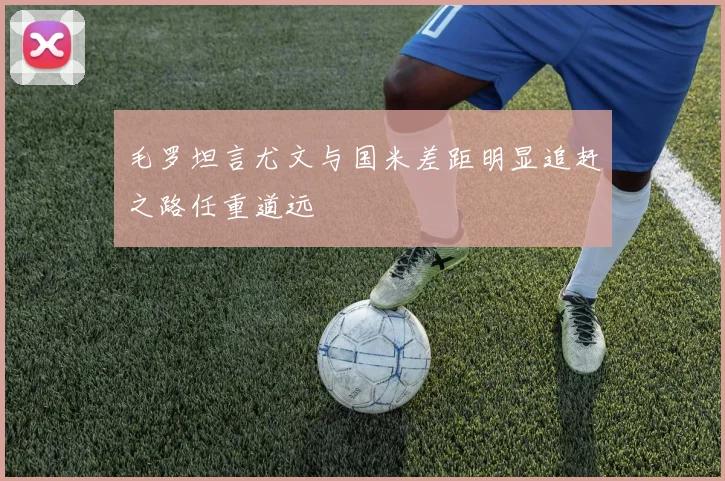 毛罗坦言尤文与国米差距明显追赶之路任重道远