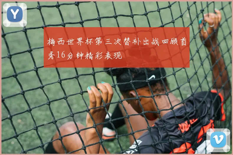梅西世界杯第三次替补出战回顾首秀16分钟精彩表现